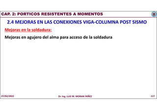 CAP. 2: PORTICOS RESISTENTES A MOMENTOS
2.4 MEJORAS EN LAS CONEXIONES VIGA-COLUMNA POST SISMO
Mejoras en la soldadura:
Mejoras en agujero del alma para acceso de la soldadura
27/02/2022 Dr. Ing. LUIS M. MORAN YAÑEZ 117
 