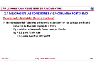 CAP. 2: PORTICOS RESISTENTES A MOMENTOS
2.4 MEJORAS EN LAS CONEXIONES VIGA-COLUMNA POST SISMO
Mejoras en los Materiales (Acero estructural)
 Introducción del “Esfuerzo de fluencia esperado” en los códigos de diseño
Esfuerzo de fluencia esperado = Ry Fy
Fy = mínimo esfuerzo de fluencia especificado
Ry = 1.5 para ASTM A36
= 1.1 para A572 Gr 50 y A992
27/02/2022 Dr. Ing. LUIS M. MORAN YAÑEZ 119
 