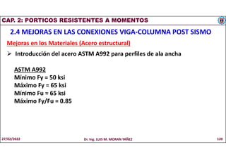 CAP. 2: PORTICOS RESISTENTES A MOMENTOS
2.4 MEJORAS EN LAS CONEXIONES VIGA-COLUMNA POST SISMO
Mejoras en los Materiales (Acero estructural)
 Introducción del acero ASTM A992 para perfiles de ala ancha
ASTM A992
Mínimo Fy = 50 ksi
Máximo Fy = 65 ksi
Mínimo Fu = 65 ksi
Máximo Fy/Fu = 0.85
27/02/2022 Dr. Ing. LUIS M. MORAN YAÑEZ 120
 