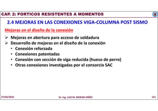 CAP. 2: PORTICOS RESISTENTES A MOMENTOS
2.4 MEJORAS EN LAS CONEXIONES VIGA-COLUMNA POST SISMO
Mejoras en el diseño de la conexión
 Mejoras en abertura para acceso de soldadura
 Desarrollo de mejoras en el diseño de la conexión
• Conexión reforzada
• Conexiones patentadas
• Conexión con sección de viga reducida (hueso de perro)
• Otras conexiones investigadas por el consorcio SAC
27/02/2022 Dr. Ing. LUIS M. MORAN YAÑEZ 121
 