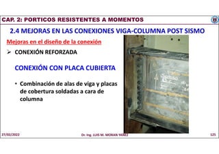 CAP. 2: PORTICOS RESISTENTES A MOMENTOS
2.4 MEJORAS EN LAS CONEXIONES VIGA-COLUMNA POST SISMO
Mejoras en el diseño de la conexión
 CONEXIÓN REFORZADA
CONEXIÓN CON PLACA CUBIERTA
• Combinación de alas de viga y placas
de cobertura soldadas a cara de
columna
27/02/2022 Dr. Ing. LUIS M. MORAN YAÑEZ 125
 