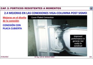 CAP. 2: PORTICOS RESISTENTES A MOMENTOS
2.4 MEJORAS EN LAS CONEXIONES VIGA-COLUMNA POST SISMO
Mejoras en el diseño
de la conexión
CONEXIÓN CON
PLACA CUBIERTA
27/02/2022 Dr. Ing. LUIS M. MORAN YAÑEZ 126
 