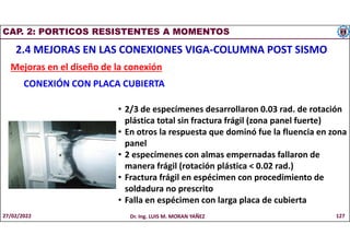 CAP. 2: PORTICOS RESISTENTES A MOMENTOS
2.4 MEJORAS EN LAS CONEXIONES VIGA-COLUMNA POST SISMO
Mejoras en el diseño de la conexión
CONEXIÓN CON PLACA CUBIERTA
• 2/3 de especímenes desarrollaron 0.03 rad. de rotación
plástica total sin fractura frágil (zona panel fuerte)
• En otros la respuesta que dominó fue la fluencia en zona
panel
• 2 especímenes con almas empernadas fallaron de
manera frágil (rotación plástica < 0.02 rad.)
• Fractura frágil en espécimen con procedimiento de
soldadura no prescrito
• Falla en espécimen con larga placa de cubierta
27/02/2022 Dr. Ing. LUIS M. MORAN YAÑEZ 127
 