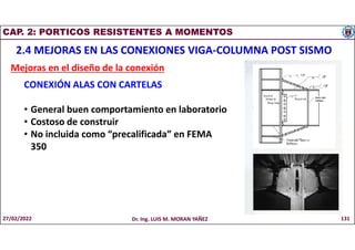 CAP. 2: PORTICOS RESISTENTES A MOMENTOS
2.4 MEJORAS EN LAS CONEXIONES VIGA-COLUMNA POST SISMO
Mejoras en el diseño de la conexión
CONEXIÓN ALAS CON CARTELAS
• General buen comportamiento en laboratorio
• Costoso de construir
• No incluida como “precalificada” en FEMA
350
27/02/2022 Dr. Ing. LUIS M. MORAN YAÑEZ 131
 