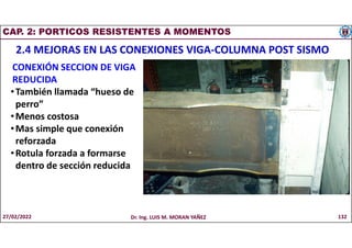 CAP. 2: PORTICOS RESISTENTES A MOMENTOS
2.4 MEJORAS EN LAS CONEXIONES VIGA-COLUMNA POST SISMO
CONEXIÓN SECCION DE VIGA
REDUCIDA
•También llamada “hueso de
perro”
•Menos costosa
•Mas simple que conexión
reforzada
•Rotula forzada a formarse
dentro de sección reducida
27/02/2022 Dr. Ing. LUIS M. MORAN YAÑEZ 132
 