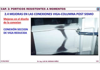 CAP. 2: PORTICOS RESISTENTES A MOMENTOS
2.4 MEJORAS EN LAS CONEXIONES VIGA-COLUMNA POST SISMO
Mejoras en el diseño
de la conexion
CONEXIÓN SECCION
DE VIGA REDUCIDA
27/02/2022 Dr. Ing. LUIS M. MORAN YAÑEZ 133
 