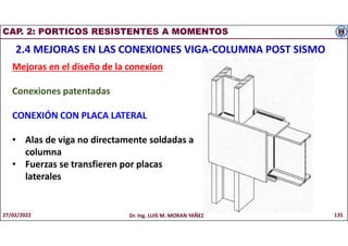 CAP. 2: PORTICOS RESISTENTES A MOMENTOS
2.4 MEJORAS EN LAS CONEXIONES VIGA-COLUMNA POST SISMO
Mejoras en el diseño de la conexion
Conexiones patentadas
CONEXIÓN CON PLACA LATERAL
• Alas de viga no directamente soldadas a
columna
• Fuerzas se transfieren por placas
laterales
27/02/2022 Dr. Ing. LUIS M. MORAN YAÑEZ 135
 
