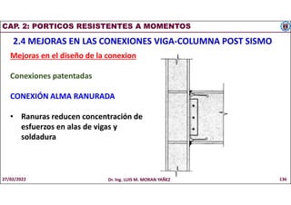 CAP. 2: PORTICOS RESISTENTES A MOMENTOS
2.4 MEJORAS EN LAS CONEXIONES VIGA-COLUMNA POST SISMO
Mejoras en el diseño de la conexion
Conexiones patentadas
CONEXIÓN ALMA RANURADA
• Ranuras reducen concentración de
esfuerzos en alas de vigas y
soldadura
27/02/2022 Dr. Ing. LUIS M. MORAN YAÑEZ 136
 