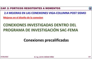 CAP. 2: PORTICOS RESISTENTES A MOMENTOS
2.4 MEJORAS EN LAS CONEXIONES VIGA-COLUMNA POST SISMO
Mejoras en el diseño de la conexion
CONEXIONES INVESTIGADAS DENTRO DEL
PROGRAMA DE INVESTIGACIÓN SAC-FEMA
Conexiones precalificadas
27/02/2022 Dr. Ing. LUIS M. MORAN YAÑEZ 137
 
