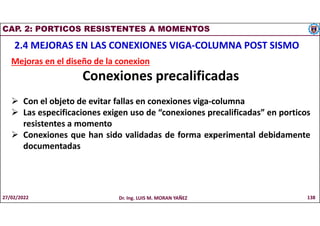 CAP. 2: PORTICOS RESISTENTES A MOMENTOS
2.4 MEJORAS EN LAS CONEXIONES VIGA-COLUMNA POST SISMO
Mejoras en el diseño de la conexion
Conexiones precalificadas
 Con el objeto de evitar fallas en conexiones viga-columna
 Las especificaciones exigen uso de “conexiones precalificadas” en porticos
resistentes a momento
 Conexiones que han sido validadas de forma experimental debidamente
documentadas
27/02/2022 Dr. Ing. LUIS M. MORAN YAÑEZ 138
 