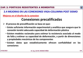 CAP. 2: PORTICOS RESISTENTES A MOMENTOS
2.4 MEJORAS EN LAS CONEXIONES VIGA-COLUMNA POST SISMO
Mejoras en el diseño de la conexion
Conexiones precalificadas
 El proceso de precalificación se basa en que:
• Existe suficiente información experimental y analítica que asegura que la
conexión tendrá adecuada capacidad de deformación plástica
• Existen modelos racionales para estimar la resistencia asociada al modo
de falla y estimar su capacidad de deformación, a partir de dimensiones
y propiedades mecánicas de los componentes
• Existen datos que estadísticamente ofrecen confiabilidad en las
conexiones
27/02/2022 Dr. Ing. LUIS M. MORAN YAÑEZ 139
 