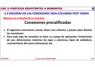 CAP. 2: PORTICOS RESISTENTES A MOMENTOS
2.4 MEJORAS EN LAS CONEXIONES VIGA-COLUMNA POST SISMO
Mejoras en el diseño de la conexion
Conexiones precalificadas
 El ingeniero estructural cuenta ahora con criterios y pautas para diseñar
las conexiones
 Para cada tipo de conexión se tiene su campo de aplicación, limitaciones
de uso, dimensiones máximas de vigas y columnas, tipos de soldadura,
características del acero estructural, etc.
27/02/2022 Dr. Ing. LUIS M. MORAN YAÑEZ 140
 