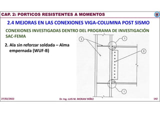 CAP. 2: PORTICOS RESISTENTES A MOMENTOS
2.4 MEJORAS EN LAS CONEXIONES VIGA-COLUMNA POST SISMO
CONEXIONES INVESTIGADAS DENTRO DEL PROGRAMA DE INVESTIGACIÓN
SAC-FEMA
2. Ala sin reforzar soldada – Alma
empernada (WUF-B)
27/02/2022 Dr. Ing. LUIS M. MORAN YAÑEZ 142
 