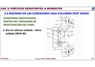 CAP. 2: PORTICOS RESISTENTES A MOMENTOS
2.4 MEJORAS EN LAS CONEXIONES VIGA-COLUMNA POST SISMO
CONEXIONES INVESTIGADAS
DENTRO DEL PROGRAMA DE
INVESTIGACIÓN SAC-FEMA
3. Ala sin reforzar soldada – Alma
soldada (WUF-W)
27/02/2022 Dr. Ing. LUIS M. MORAN YAÑEZ 143
 