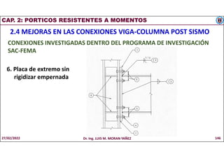 CAP. 2: PORTICOS RESISTENTES A MOMENTOS
2.4 MEJORAS EN LAS CONEXIONES VIGA-COLUMNA POST SISMO
CONEXIONES INVESTIGADAS DENTRO DEL PROGRAMA DE INVESTIGACIÓN
SAC-FEMA
6. Placa de extremo sin
rigidizar empernada
27/02/2022 Dr. Ing. LUIS M. MORAN YAÑEZ 146
 