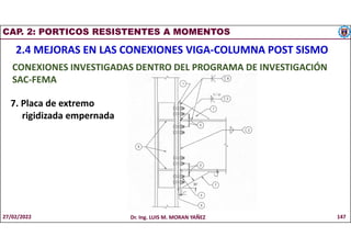 CAP. 2: PORTICOS RESISTENTES A MOMENTOS
2.4 MEJORAS EN LAS CONEXIONES VIGA-COLUMNA POST SISMO
CONEXIONES INVESTIGADAS DENTRO DEL PROGRAMA DE INVESTIGACIÓN
SAC-FEMA
7. Placa de extremo
rigidizada empernada
27/02/2022 Dr. Ing. LUIS M. MORAN YAÑEZ 147
 
