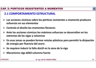 CAP. 2: PORTICOS RESISTENTES A MOMENTOS
2.1 COMPORTAMIENTO ESTRUCTURAL
 Las acciones sísmicas sobre los pórticos resistentes a momento producen
esfuerzos en sus elementos
 Controla el diseño los momentos flectores
 Ante las acciones sísmicas los máximos esfuerzos se desarrollan en los
extremos de las vigas y columnas
 En esas zonas se pueden formar rotulas plásticas para permitir la disipación
de energía por fluencia del acero
 Se requiere inducir la falla dúctil en la zona de la viga
 Mecanismo viga débil-columna fuerte
27/02/2022 Dr. Ing. LUIS M. MORAN YAÑEZ 15
 