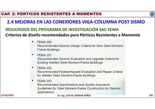 CAP. 2: PORTICOS RESISTENTES A MOMENTOS
2.4 MEJORAS EN LAS CONEXIONES VIGA-COLUMNA POST SISMO
RESULTADOS DEL PROGRAMA DE INVESTIGACIÓN SAC-FEMA
Criterios de diseño recomendados para Pórticos Resistentes a Momento
27/02/2022 Dr. Ing. LUIS M. MORAN YAÑEZ 150
 
