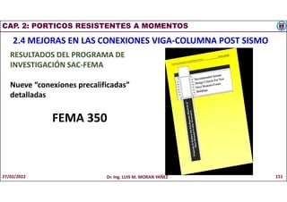 CAP. 2: PORTICOS RESISTENTES A MOMENTOS
2.4 MEJORAS EN LAS CONEXIONES VIGA-COLUMNA POST SISMO
RESULTADOS DEL PROGRAMA DE
INVESTIGACIÓN SAC-FEMA
Nueve “conexiones precalificadas”
detalladas
FEMA 350
27/02/2022 Dr. Ing. LUIS M. MORAN YAÑEZ 151
 