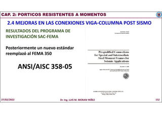 CAP. 2: PORTICOS RESISTENTES A MOMENTOS
2.4 MEJORAS EN LAS CONEXIONES VIGA-COLUMNA POST SISMO
RESULTADOS DEL PROGRAMA DE
INVESTIGACIÓN SAC-FEMA
Posteriormente un nuevo estándar
reemplazó al FEMA 350
ANSI/AISC 358-05
27/02/2022 Dr. Ing. LUIS M. MORAN YAÑEZ 152
 