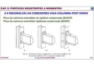 CAP. 2: PORTICOS RESISTENTES A MOMENTOS
2.4 MEJORAS EN LAS CONEXIONES VIGA-COLUMNA POST SISMO
Placa de extremo extendida sin rigidizar empernada (BUEEP)
Placa de extremo extendida rigidizada empernada (BSEEP)
27/02/2022 Dr. Ing. LUIS M. MORAN YAÑEZ 155
 
