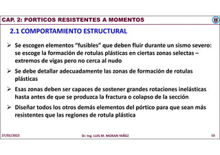 CAP. 2: PORTICOS RESISTENTES A MOMENTOS
2.1 COMPORTAMIENTO ESTRUCTURAL
 Se escogen elementos “fusibles” que deben fluir durante un sismo severo:
se escoge la formación de rotulas plásticas en ciertas zonas selectas –
extremos de vigas pero no cerca al nudo
 Se debe detallar adecuadamente las zonas de formación de rotulas
plásticas
 Esas zonas deben ser capaces de sostener grandes rotaciones inelásticas
hasta antes de que se produzca la fractura o colapso de la sección
 Diseñar todos los otros demás elementos del pórtico para que sean más
resistentes que las regiones de rotula plástica
27/02/2022 Dr. Ing. LUIS M. MORAN YAÑEZ 16
 