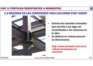 CAP. 2: PORTICOS RESISTENTES A MOMENTOS
2.4 MEJORAS EN LAS CONEXIONES VIGA-COLUMNA POST SISMO
• Sistema de conexión innovador
que permite a las vigas ser
ensambladas a las columnas en
la obra
• Se obtiene un sistema preciso
en dimensiones
http://www.conxtech.com/conx-
videos/introduction-to-
conxtech/
27/02/2022 Dr. Ing. LUIS M. MORAN YAÑEZ 163
 