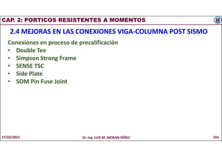CAP. 2: PORTICOS RESISTENTES A MOMENTOS
2.4 MEJORAS EN LAS CONEXIONES VIGA-COLUMNA POST SISMO
Conexiones en proceso de precalificación
• Double Tee
• Simpson Strong Frame
• SENSE TSC
• Side Plate
• SOM Pin Fuse Joint
27/02/2022 Dr. Ing. LUIS M. MORAN YAÑEZ 164
 