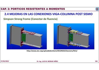 CAP. 2: PORTICOS RESISTENTES A MOMENTOS
2.4 MEJORAS EN LAS CONEXIONES VIGA-COLUMNA POST SISMO
Simpson Strong Frame (Conector de fluencia)
http://www.aisc.org/uploadedcontent/2012NASCCSessions/N11/
27/02/2022 Dr. Ing. LUIS M. MORAN YAÑEZ 166
 