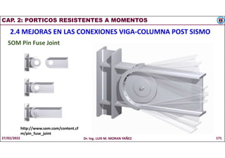 CAP. 2: PORTICOS RESISTENTES A MOMENTOS
2.4 MEJORAS EN LAS CONEXIONES VIGA-COLUMNA POST SISMO
SOM Pin Fuse Joint
http://www.som.com/content.cf
m/pin_fuse_joint
27/02/2022 Dr. Ing. LUIS M. MORAN YAÑEZ 171
 