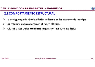 CAP. 2: PORTICOS RESISTENTES A MOMENTOS
2.1 COMPORTAMIENTO ESTRUCTURAL
 Se persigue que la rótula plástica se forme en los extremo de las vigas
 Las columnas permanecen en el rango elástico
 Solo las bases de las columnas llegan a formar rotula plástica
27/02/2022 Dr. Ing. LUIS M. MORAN YAÑEZ 22
 
