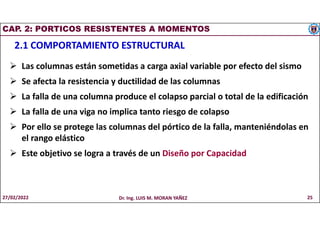 CAP. 2: PORTICOS RESISTENTES A MOMENTOS
2.1 COMPORTAMIENTO ESTRUCTURAL
 Las columnas están sometidas a carga axial variable por efecto del sismo
 Se afecta la resistencia y ductilidad de las columnas
 La falla de una columna produce el colapso parcial o total de la edificación
 La falla de una viga no implica tanto riesgo de colapso
 Por ello se protege las columnas del pórtico de la falla, manteniéndolas en
el rango elástico
 Este objetivo se logra a través de un Diseño por Capacidad
27/02/2022 Dr. Ing. LUIS M. MORAN YAÑEZ 25
 