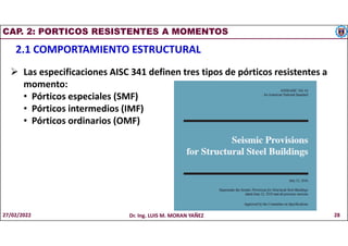 CAP. 2: PORTICOS RESISTENTES A MOMENTOS
2.1 COMPORTAMIENTO ESTRUCTURAL
 Las especificaciones AISC 341 definen tres tipos de pórticos resistentes a
momento:
• Pórticos especiales (SMF)
• Pórticos intermedios (IMF)
• Pórticos ordinarios (OMF)
27/02/2022 Dr. Ing. LUIS M. MORAN YAÑEZ 28
 