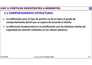 CAP. 2: PORTICOS RESISTENTES A MOMENTOS
2.1 COMPORTAMIENTO ESTRUCTURAL
 La calificación para el tipo de pórtico se da en base al grado de
comportamiento dúctil que se espera de acuerdo al diseño
 La diferencia fundamental en la clasificación son los distintos niveles de
capacidad de rotación inelástica en las rótulas plásticas
27/02/2022 Dr. Ing. LUIS M. MORAN YAÑEZ 29
 