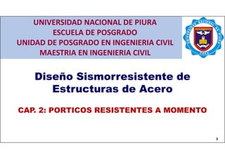 CAP. 2: PORTICOS RESISTENTES A MOMENTOS
CAP. 1: ASPECTOS GENERALES
3
Diseño Sismorresistente de
Estructuras de Acero
CAP. 2: PORTICOS RESISTENTES A MOMENTO
UNIVERSIDAD NACIONAL DE PIURA
ESCUELA DE POSGRADO
UNIDAD DE POSGRADO EN INGENIERIA CIVIL
MAESTRIA EN INGENIERIA CIVIL
 