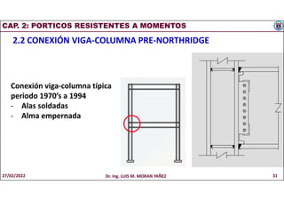 CAP. 2: PORTICOS RESISTENTES A MOMENTOS
2.2 CONEXIÓN VIGA-COLUMNA PRE-NORTHRIDGE
Conexión viga-columna típica
periodo 1970’s a 1994
- Alas soldadas
- Alma empernada
27/02/2022 Dr. Ing. LUIS M. MORAN YAÑEZ 31
 