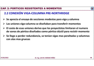 CAP. 2: PORTICOS RESISTENTES A MOMENTOS
2.2 CONEXIÓN VIGA-COLUMNA PRE-NORTHRIDGE
 Se aprecia el ensayo de secciones modestas para viga y columna
 Las uniones viga-columna se diseñaban para transferir momentos
 El costo de esas uniones derivo que los proyectistas limitaran el numero
de vanos de pórtico diseñados como pórtico dúctil para resistir momento
 Se llego a perder redundancia, se tenían vigas mas peraltadas y columnas
con alas mas gruesas
27/02/2022 Dr. Ing. LUIS M. MORAN YAÑEZ 48
 
