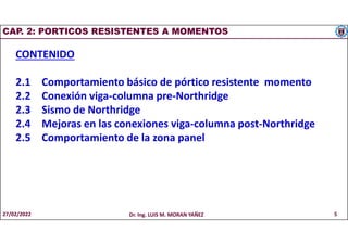 CAP. 2: PORTICOS RESISTENTES A MOMENTOS
CONTENIDO
2.1 Comportamiento básico de pórtico resistente momento
2.2 Conexión viga-columna pre-Northridge
2.3 Sismo de Northridge
2.4 Mejoras en las conexiones viga-columna post-Northridge
2.5 Comportamiento de la zona panel
27/02/2022 Dr. Ing. LUIS M. MORAN YAÑEZ 5
 