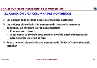 CAP. 2: PORTICOS RESISTENTES A MOMENTOS
2.2 CONEXIÓN VIGA-COLUMNA PRE-NORTHRIDGE
 Las uniones todo soldado desarrollaron mejor ductilidad
 Las uniones ala-soldada alma-empernada desarrollaron menos
ductilidad, sin embargo fueron aun aceptadas
• Eran menos costosas
• A esa época se conocía poco sobre el nivel de ductilidad necesario
para soportar un sismo severo
 Se uso la unión ala-soldada alma-empernada ‘de facto’ como el modelo
estándar
27/02/2022 Dr. Ing. LUIS M. MORAN YAÑEZ 56
 