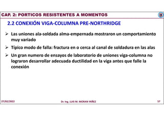 CAP. 2: PORTICOS RESISTENTES A MOMENTOS
2.2 CONEXIÓN VIGA-COLUMNA PRE-NORTHRIDGE
 Las uniones ala-soldada alma-empernada mostraron un comportamiento
muy variado
 Típico modo de falla: fractura en o cerca al canal de soldadura en las alas
 Un gran numero de ensayos de laboratorio de uniones viga-columna no
lograron desarrollar adecuada ductilidad en la viga antes que falle la
conexión
27/02/2022 Dr. Ing. LUIS M. MORAN YAÑEZ 57
 