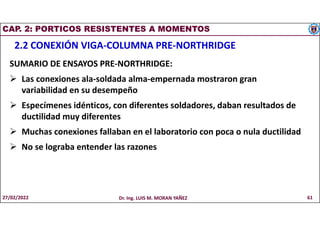 CAP. 2: PORTICOS RESISTENTES A MOMENTOS
2.2 CONEXIÓN VIGA-COLUMNA PRE-NORTHRIDGE
SUMARIO DE ENSAYOS PRE-NORTHRIDGE:
 Las conexiones ala-soldada alma-empernada mostraron gran
variabilidad en su desempeño
 Especímenes idénticos, con diferentes soldadores, daban resultados de
ductilidad muy diferentes
 Muchas conexiones fallaban en el laboratorio con poca o nula ductilidad
 No se lograba entender las razones
27/02/2022 Dr. Ing. LUIS M. MORAN YAÑEZ 61
 