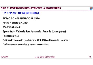 CAP. 2: PORTICOS RESISTENTES A MOMENTOS
2.3 SISMO DE NORTHRIDGE
SISMO DE NORTHRIDGE DE 1994
Fecha = Enero 17, 1994
Magnitud = 6.8
Epicentro = Valle de San Fernando (Área de Los Ángeles)
Fallecidos = 58
Estimado de costo de daños = $20,000 millones de dólares
Daños = estructurales y no estructurales
27/02/2022 Dr. Ing. LUIS M. MORAN YAÑEZ 63
 