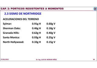 CAP. 2: PORTICOS RESISTENTES A MOMENTOS
2.3 SISMO DE NORTHRIDGE
ACELERACIONES DEL TERRENO
Sylmar: 0.91g H 0.60g V
Sherman Oaks: 0.46g H 0.18g V
Granada Hills: 0.62g H 0.40g V
Santa Monica: 0.93g H 0.25g V
North Hollywood: 0.33g H 0.15g V
27/02/2022 Dr. Ing. LUIS M. MORAN YAÑEZ 64
 