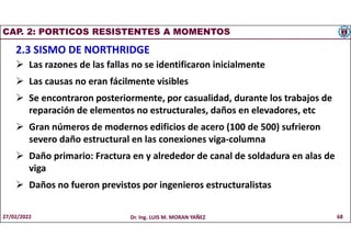 CAP. 2: PORTICOS RESISTENTES A MOMENTOS
2.3 SISMO DE NORTHRIDGE
 Las razones de las fallas no se identificaron inicialmente
 Las causas no eran fácilmente visibles
 Se encontraron posteriormente, por casualidad, durante los trabajos de
reparación de elementos no estructurales, daños en elevadores, etc
 Gran números de modernos edificios de acero (100 de 500) sufrieron
severo daño estructural en las conexiones viga-columna
 Daño primario: Fractura en y alrededor de canal de soldadura en alas de
viga
 Daños no fueron previstos por ingenieros estructuralistas
27/02/2022 Dr. Ing. LUIS M. MORAN YAÑEZ 68
 