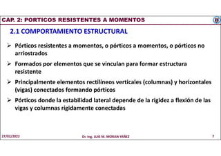 CAP. 2: PORTICOS RESISTENTES A MOMENTOS
2.1 COMPORTAMIENTO ESTRUCTURAL
 Pórticos resistentes a momentos, o pórticos a momentos, o pórticos no
arriostrados
 Formados por elementos que se vinculan para formar estructura
resistente
 Principalmente elementos rectilíneos verticales (columnas) y horizontales
(vigas) conectados formando pórticos
 Pórticos donde la estabilidad lateral depende de la rigidez a flexión de las
vigas y columnas rígidamente conectadas
27/02/2022 Dr. Ing. LUIS M. MORAN YAÑEZ 7
 