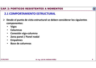 CAP. 2: PORTICOS RESISTENTES A MOMENTOS
2.1 COMPORTAMIENTO ESTRUCTURAL
 Desde el punto de vista estructural se deben considerar los siguientes
componentes:
• Vigas
• Columnas
• Conexión viga-columna
• Zona panel / Panel nodal
• Empalmes
• Base de columnas
27/02/2022 Dr. Ing. LUIS M. MORAN YAÑEZ 8
 