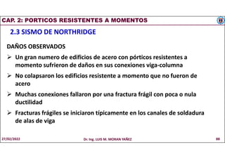 CAP. 2: PORTICOS RESISTENTES A MOMENTOS
2.3 SISMO DE NORTHRIDGE
DAÑOS OBSERVADOS
 Un gran numero de edificios de acero con pórticos resistentes a
momento sufrieron de daños en sus conexiones viga-columna
 No colapsaron los edificios resistente a momento que no fueron de
acero
 Muchas conexiones fallaron por una fractura frágil con poca o nula
ductilidad
 Fracturas frágiles se iniciaron típicamente en los canales de soldadura
de alas de viga
27/02/2022 Dr. Ing. LUIS M. MORAN YAÑEZ 88
 