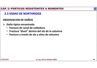 CAP. 2: PORTICOS RESISTENTES A MOMENTOS
2.3 SISMO DE NORTHRIDGE
OBSERVACION DE DAÑOS
 Daño típico encontrado:
• fractura de canal de soldadura
• Fractura “divot” dentro del ala de la columna
• fractura a través de ala y alma de columna
27/02/2022 Dr. Ing. LUIS M. MORAN YAÑEZ 89
 