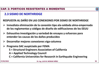 CAP. 2: PORTICOS RESISTENTES A MOMENTOS
2.3 SISMO DE NORTHRIDGE
RESPUESTA AL DAÑO EN LAS CONEXIONES POR SISMO DE NORTHRIDGE
 Inmediata eliminación de la conexión tipo ala-soldada alma-empernada
de los reglamentos y códigos de diseño de edificaciones de los EEUU
 Exhaustiva investigación y variedad de ensayos y esfuerzos para
entender las causas de los daños producidos
 Desarrollar mejores conexiones viga-columna
 Programa SAC auspiciado por FEMA
S = Structural Engineers Association of California
A = Applied Technology Council
C = California Universities for Research in Earthquake Engineering
27/02/2022 Dr. Ing. LUIS M. MORAN YAÑEZ 90
 