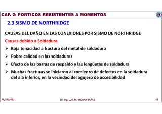 CAP. 2: PORTICOS RESISTENTES A MOMENTOS
2.3 SISMO DE NORTHRIDGE
CAUSAS DEL DAÑO EN LAS CONEXIONES POR SISMO DE NORTHRIDGE
Causas debido a Soldadura
 Baja tenacidad a fractura del metal de soldadura
 Pobre calidad en las soldaduras
 Efecto de las barras de respaldo y las lengüetas de soldadura
 Muchas fracturas se iniciaron al comienzo de defectos en la soldadura
del ala inferior, en la vecindad del agujero de accesibilidad
27/02/2022 Dr. Ing. LUIS M. MORAN YAÑEZ 92
 